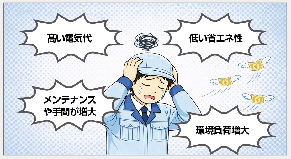 髙い電気代　低い省エネ性　メンテナンスや手間が増大　環境負荷増大